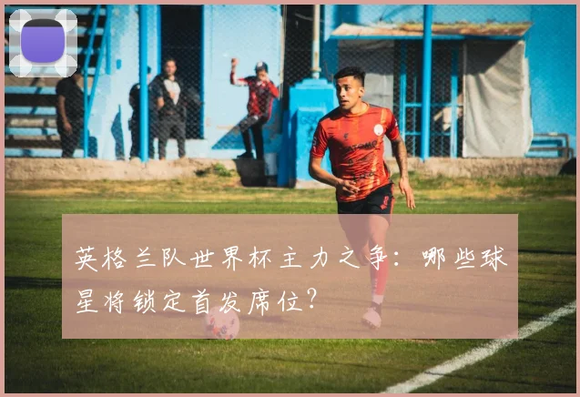 英格兰队世界杯主力之争:哪些球星将锁定首发席位?