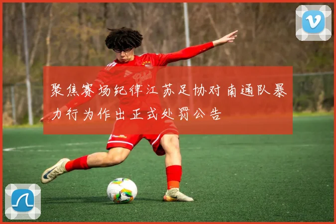 聚焦赛场纪律江苏足协对南通队暴力行为作出正式处罚公告